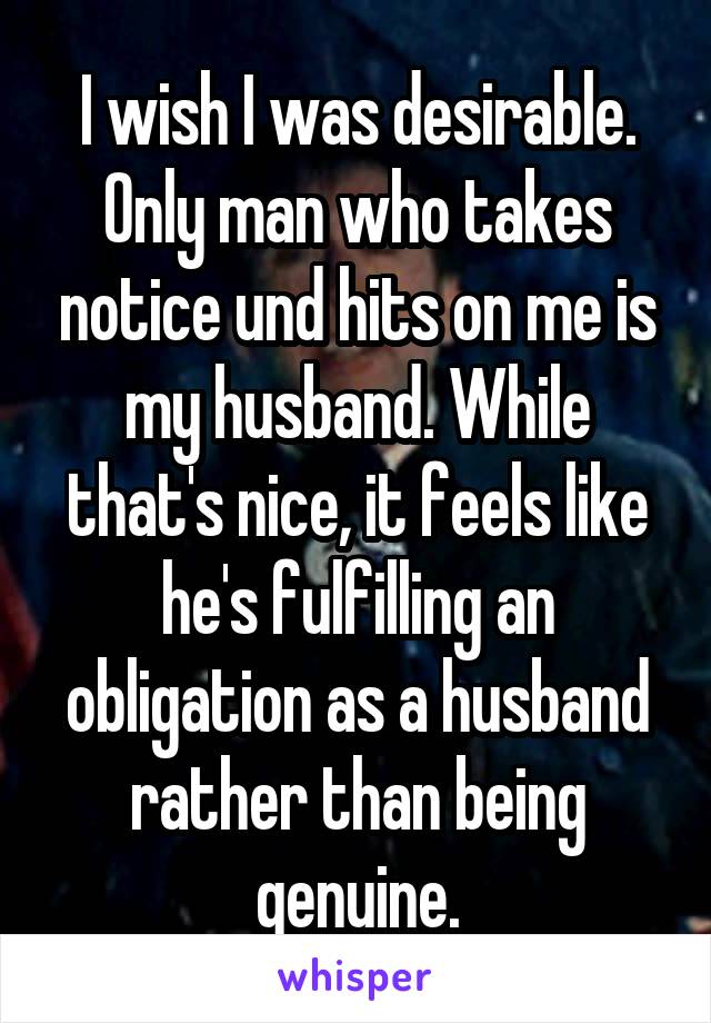 I wish I was desirable. Only man who takes notice und hits on me is my husband. While that's nice, it feels like he's fulfilling an obligation as a husband rather than being genuine.