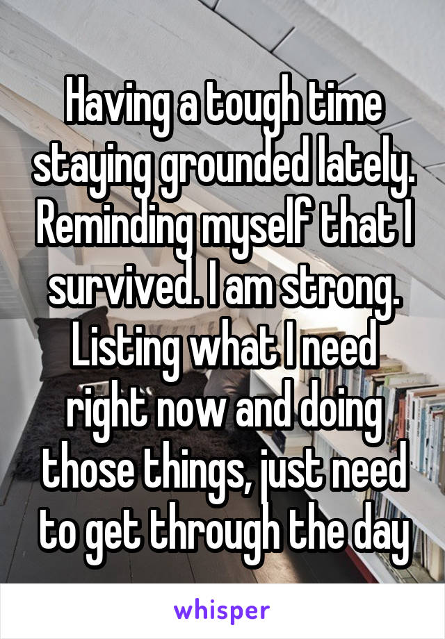 Having a tough time staying grounded lately. Reminding myself that I survived. I am strong. Listing what I need right now and doing those things, just need to get through the day