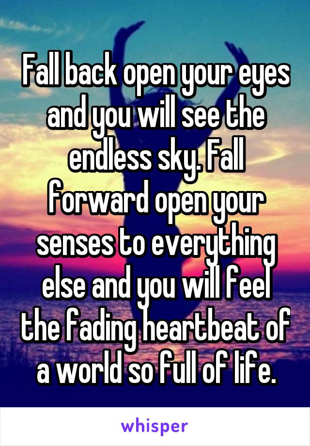 Fall back open your eyes and you will see the endless sky. Fall forward open your senses to everything else and you will feel the fading heartbeat of a world so full of life.