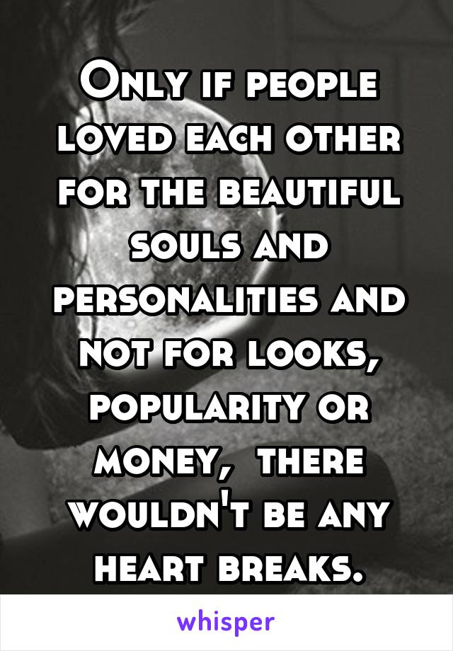 Only if people loved each other for the beautiful souls and personalities and not for looks, popularity or money,  there wouldn't be any heart breaks.