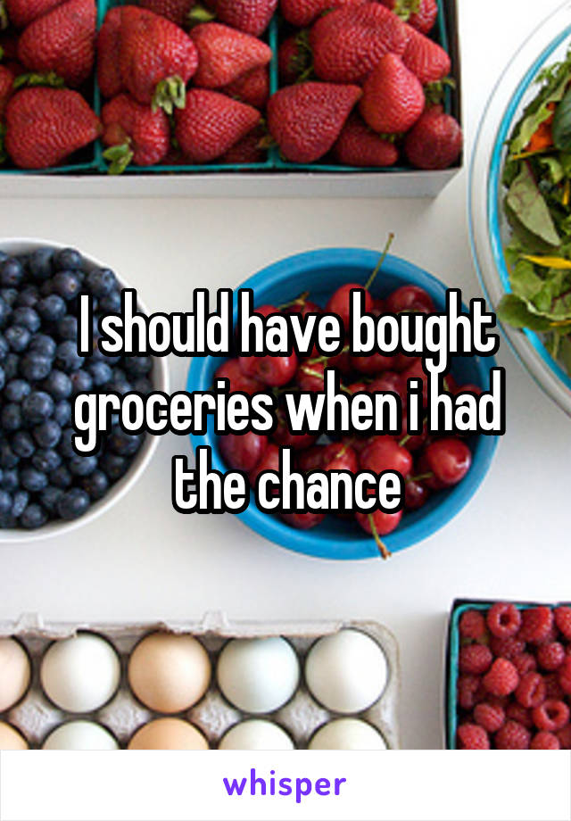 I should have bought groceries when i had the chance