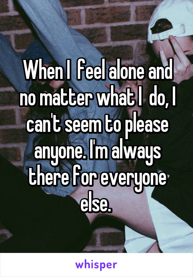 When I  feel alone and no matter what I  do, I can't seem to please anyone. I'm always there for everyone else. 