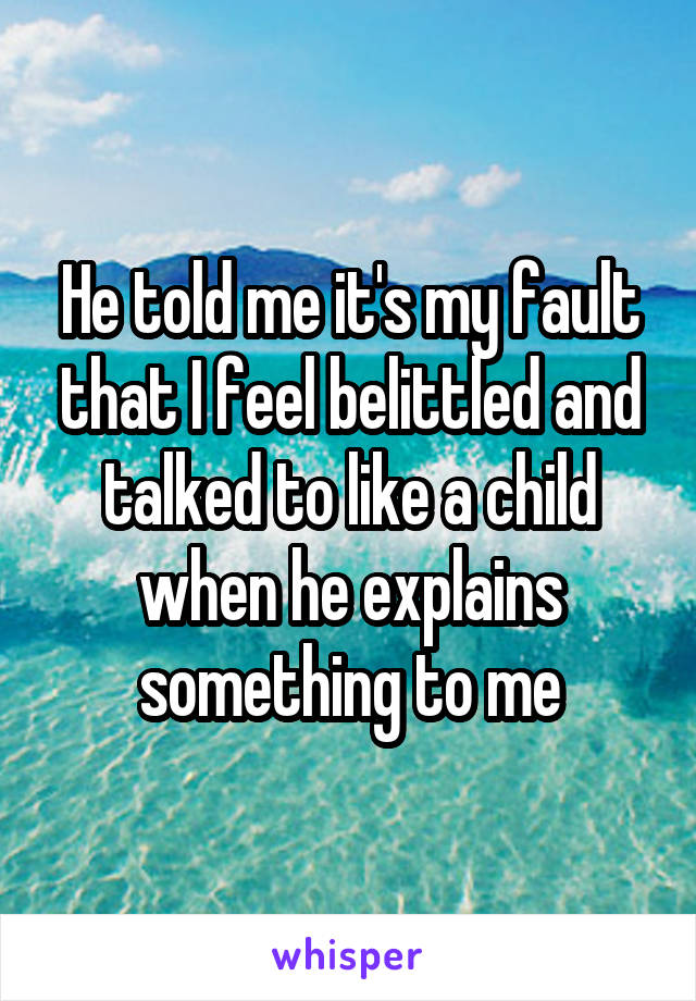 He told me it's my fault that I feel belittled and talked to like a child when he explains something to me