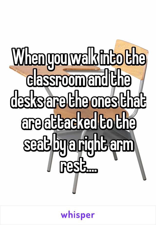 When you walk into the classroom and the desks are the ones that are attacked to the seat by a right arm rest....