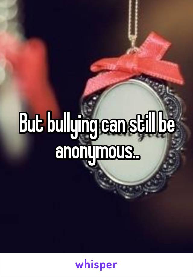 But bullying can still be anonymous..