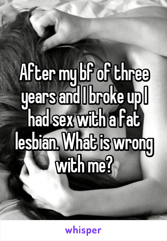 After my bf of three years and I broke up I had sex with a fat lesbian. What is wrong with me?