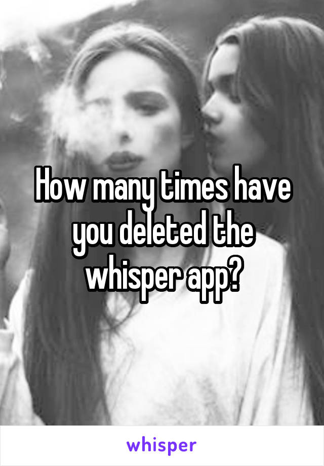 How many times have you deleted the whisper app?