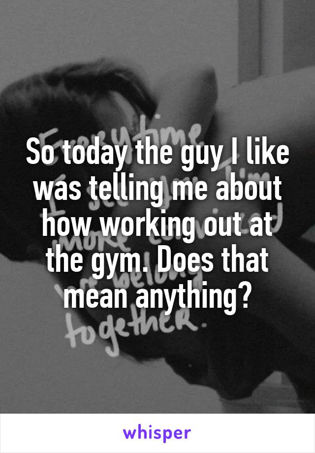 So today the guy I like was telling me about how working out at the gym. Does that mean anything?