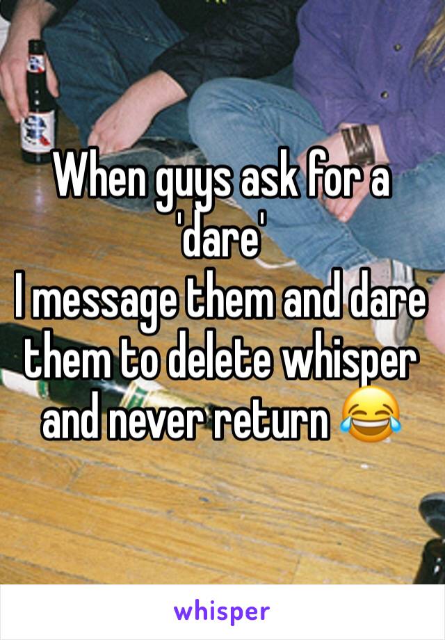 When guys ask for a 'dare' 
I message them and dare them to delete whisper and never return 😂