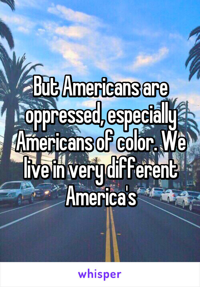 But Americans are oppressed, especially Americans of color. We live in very different America's