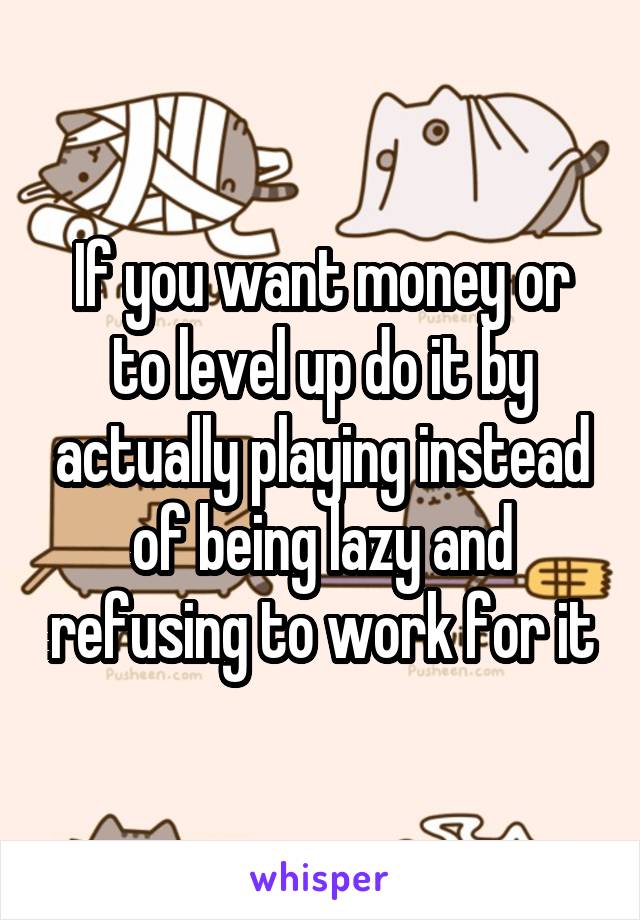 If you want money or to level up do it by actually playing instead of being lazy and refusing to work for it