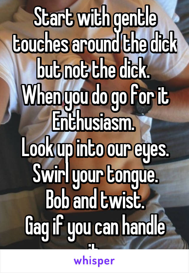 Start with gentle touches around the dick but not the dick. 
When you do go for it
Enthusiasm. 
Look up into our eyes.
Swirl your tongue.
Bob and twist.
Gag if you can handle it.