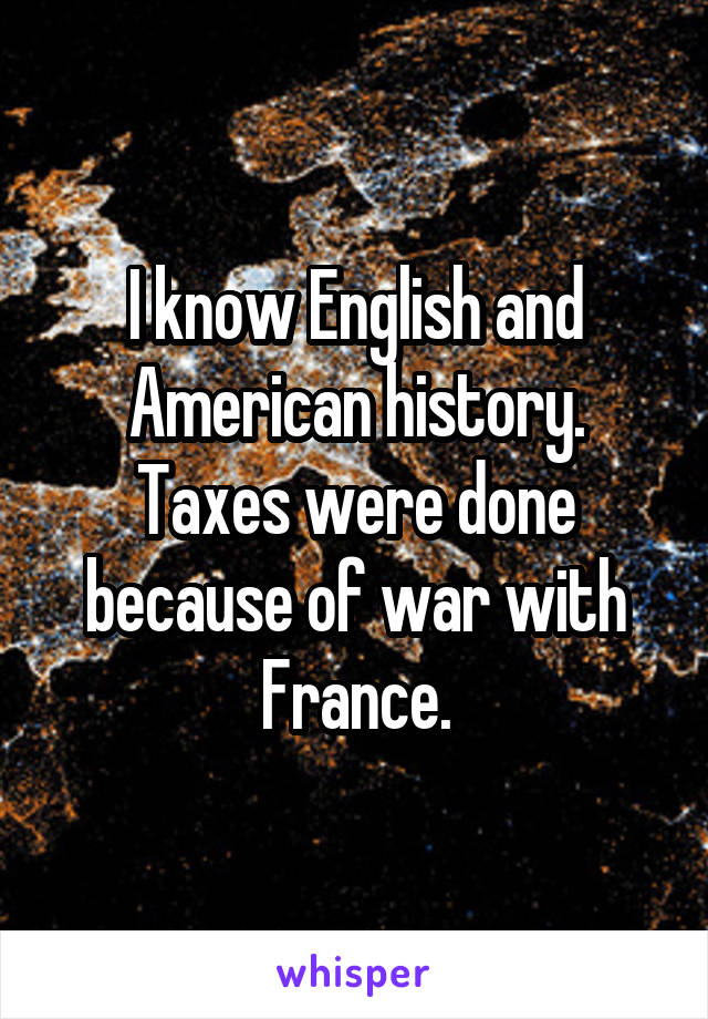 I know English and American history. Taxes were done because of war with France.