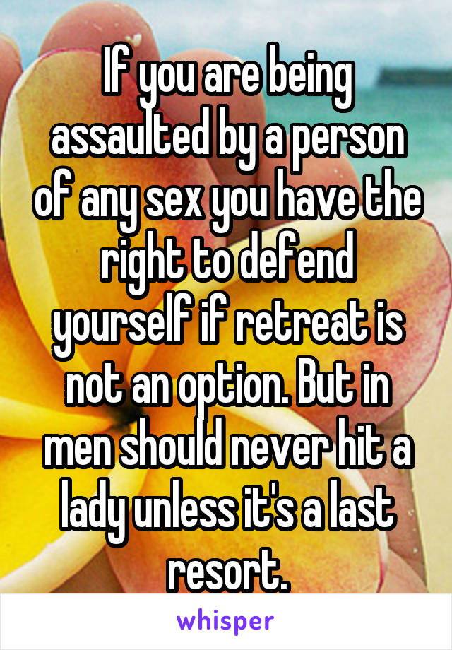 If you are being assaulted by a person of any sex you have the right to defend yourself if retreat is not an option. But in men should never hit a lady unless it's a last resort.