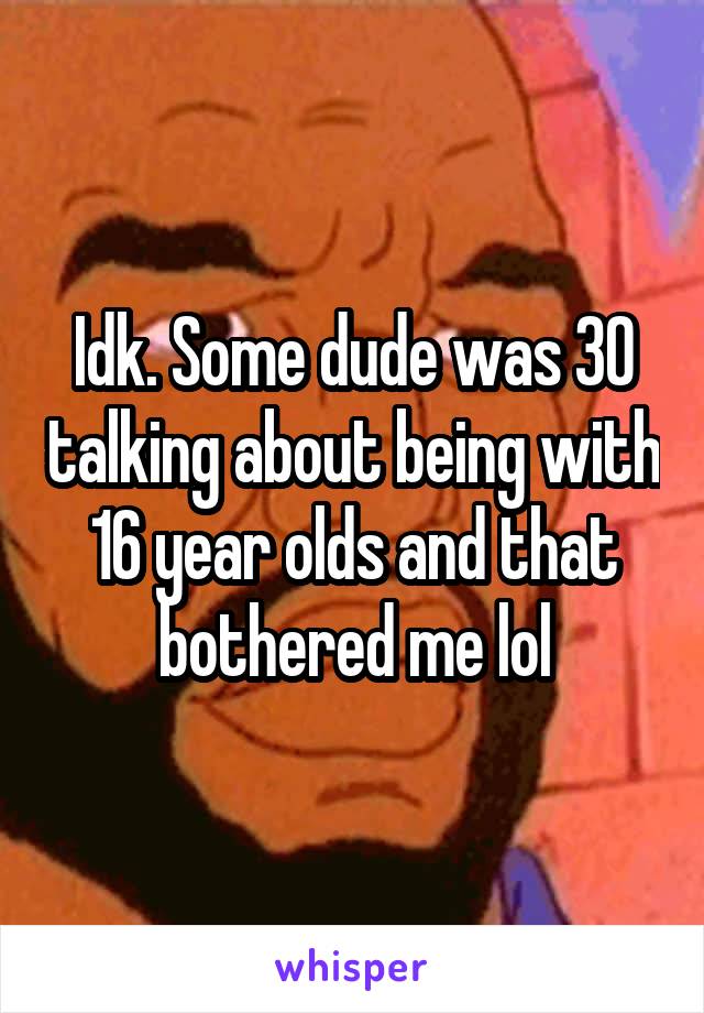 Idk. Some dude was 30 talking about being with 16 year olds and that bothered me lol