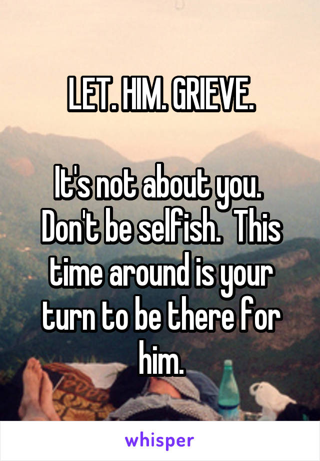 LET. HIM. GRIEVE.

It's not about you.  Don't be selfish.  This time around is your turn to be there for him.