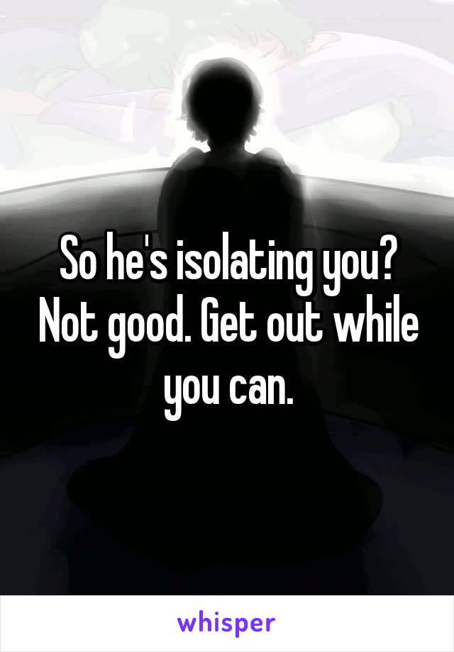 So he's isolating you? Not good. Get out while you can.