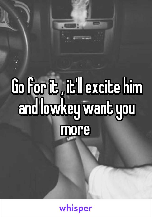 Go for it , it'll excite him and lowkey want you more 
