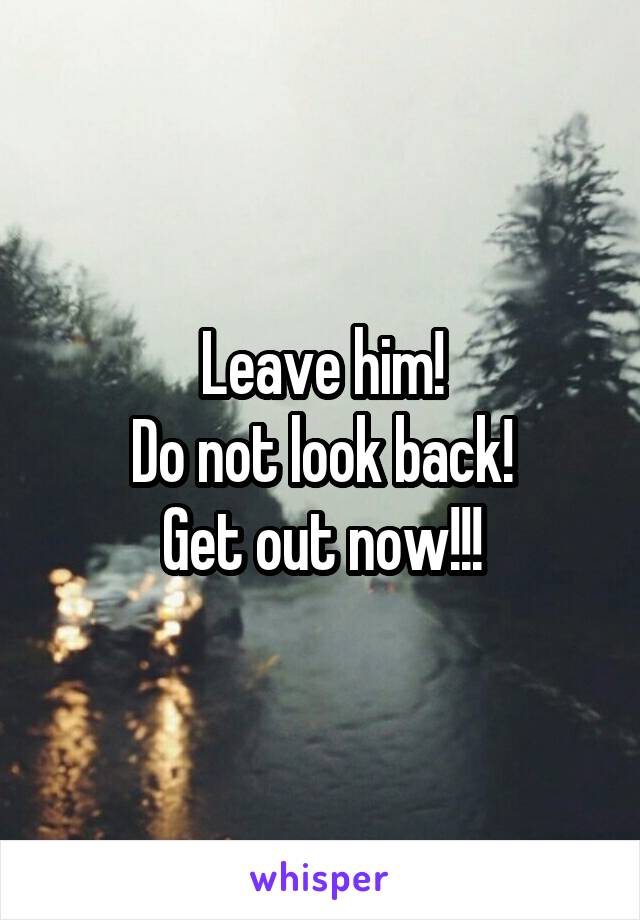 Leave him!
Do not look back!
Get out now!!!