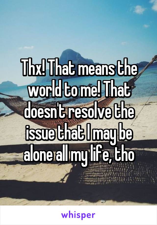Thx! That means the world to me! That doesn't resolve the issue that I may be alone all my life, tho