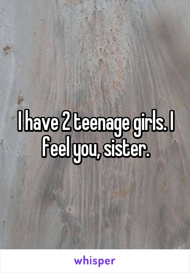 I have 2 teenage girls. I feel you, sister.