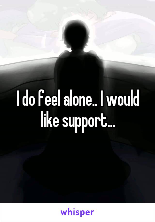 I do feel alone.. I would like support...
