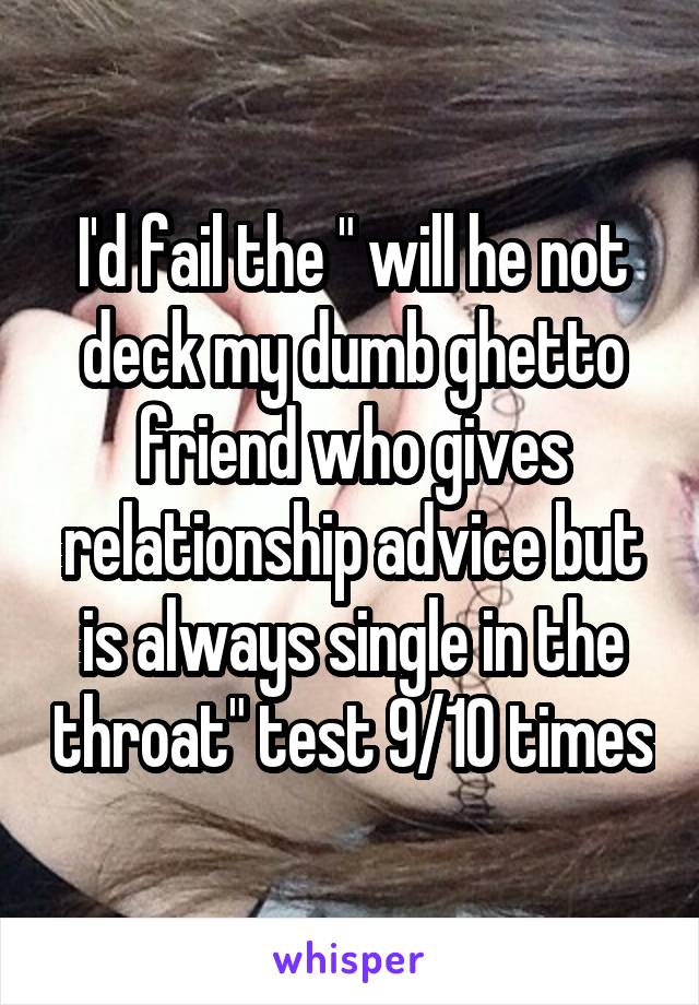 I'd fail the " will he not deck my dumb ghetto friend who gives relationship advice but is always single in the throat" test 9/10 times