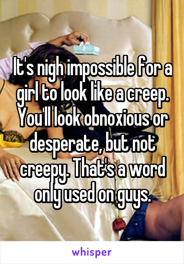 It's nigh impossible for a girl to look like a creep. You'll look obnoxious or desperate, but not creepy. That's a word only used on guys.