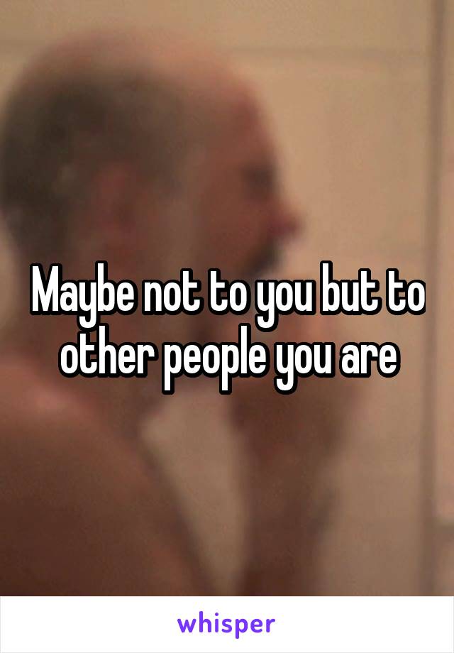 Maybe not to you but to other people you are