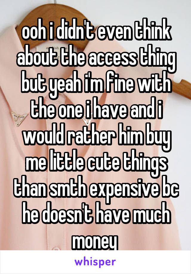 ooh i didn't even think about the access thing but yeah i'm fine with the one i have and i would rather him buy me little cute things than smth expensive bc he doesn't have much money 