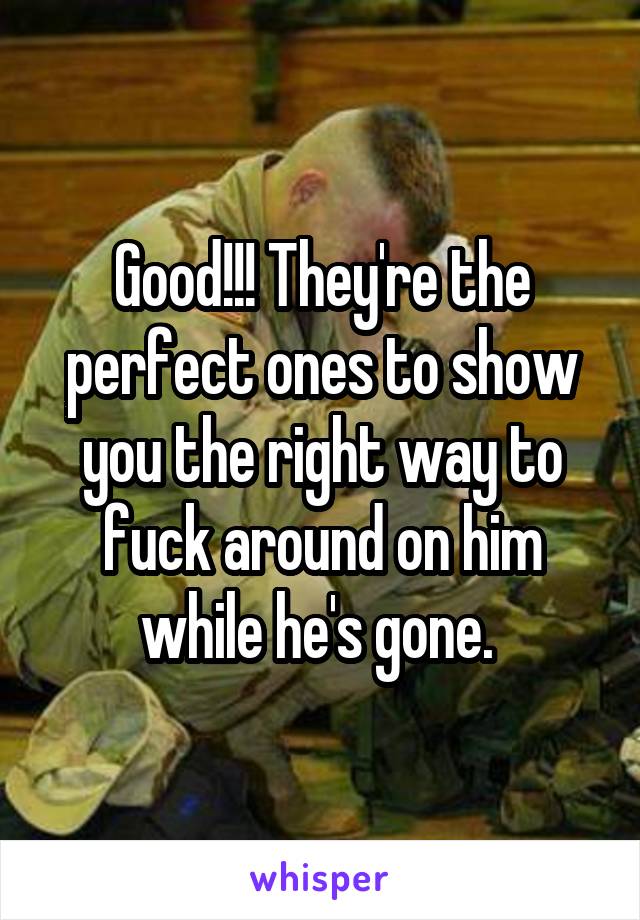 Good!!! They're the perfect ones to show you the right way to fuck around on him while he's gone. 