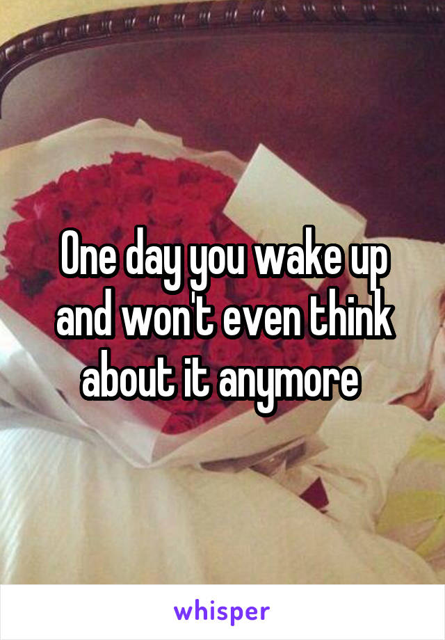 One day you wake up and won't even think about it anymore 