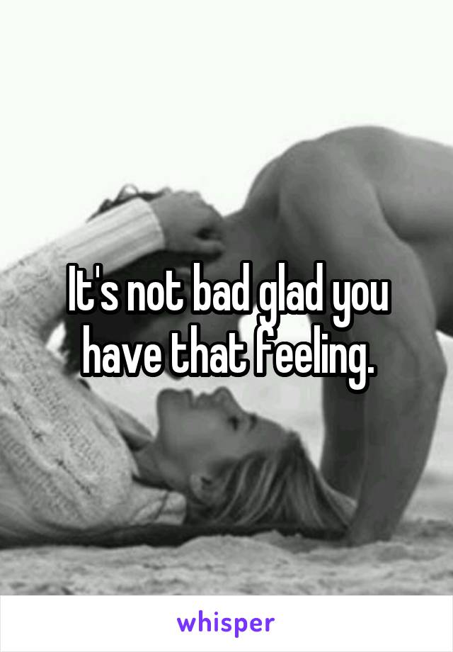 It's not bad glad you have that feeling.