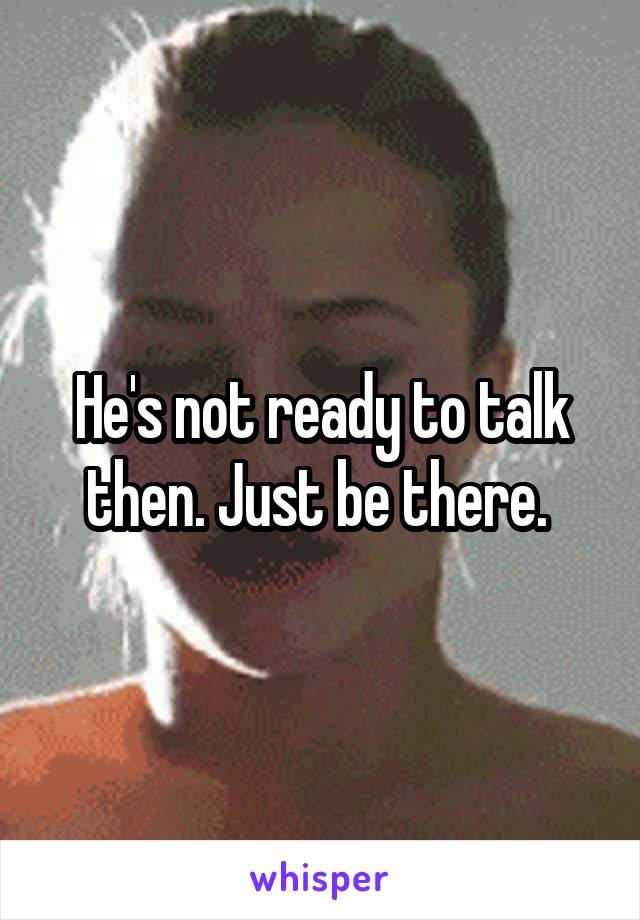 He's not ready to talk then. Just be there. 