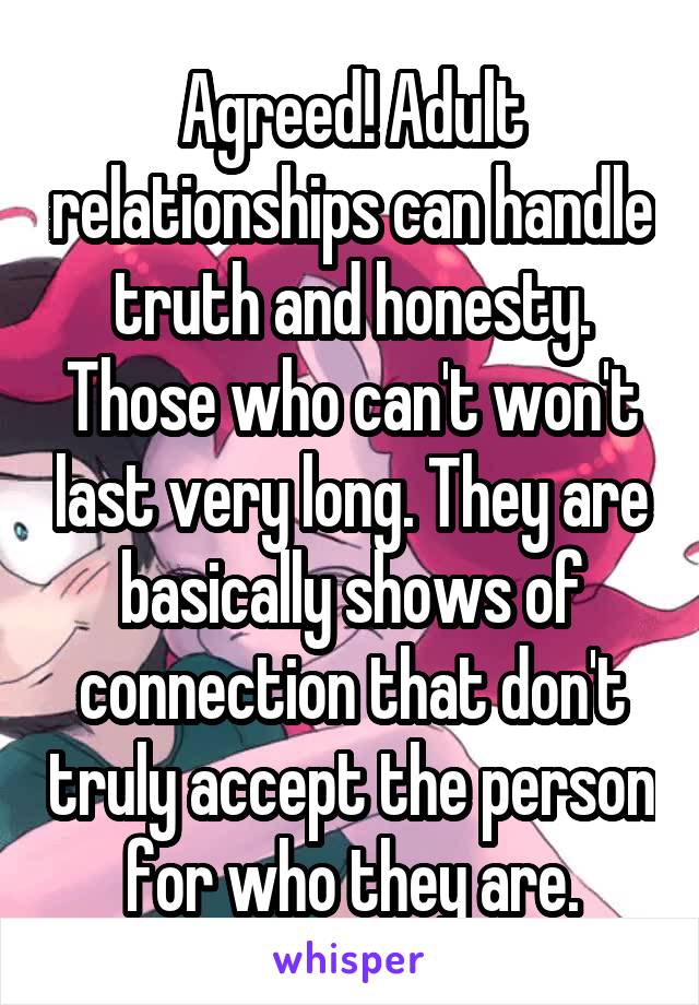 Agreed! Adult relationships can handle truth and honesty. Those who can't won't last very long. They are basically shows of connection that don't truly accept the person for who they are.