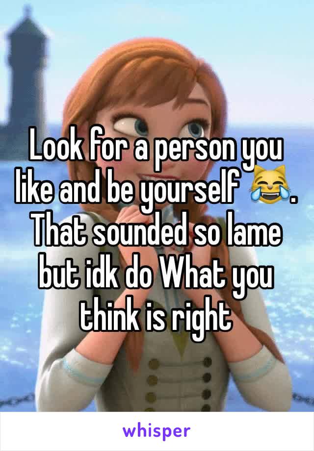 Look for a person you like and be yourself 😹. That sounded so lame but idk do What you think is right
