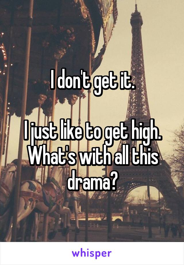 I don't get it.

I just like to get high. What's with all this drama?