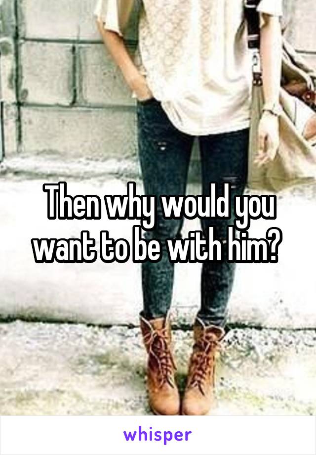 Then why would you want to be with him? 
