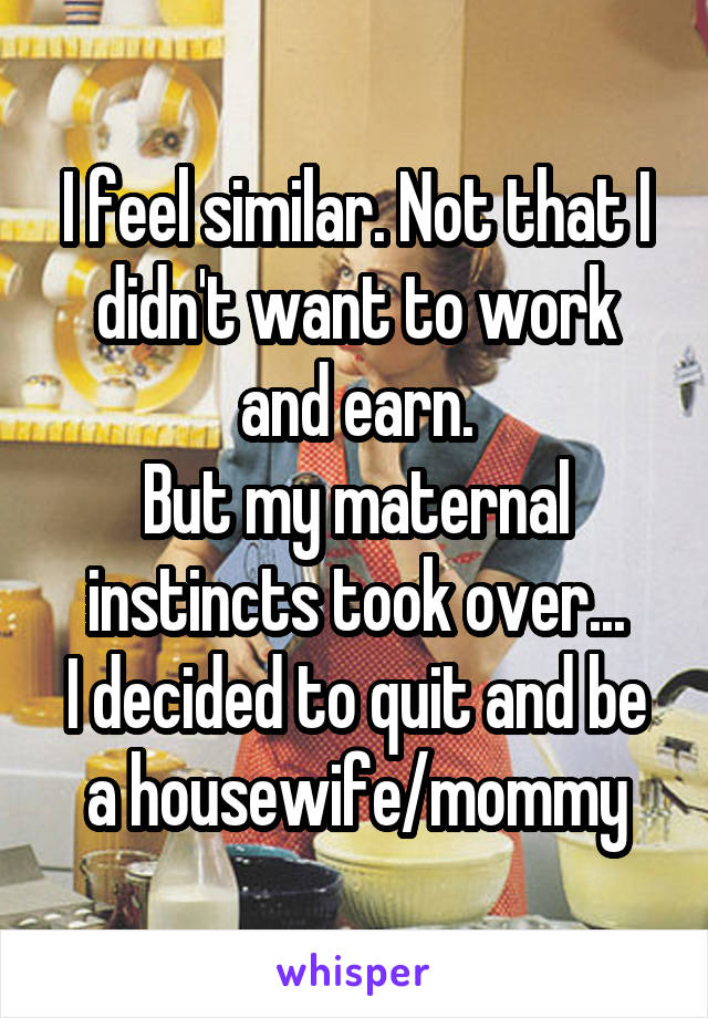 I feel similar. Not that I didn't want to work and earn.
But my maternal instincts took over...
I decided to quit and be a housewife/mommy