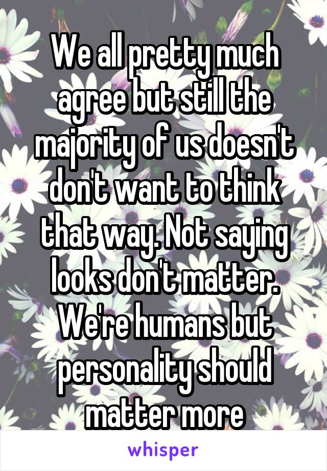 We all pretty much agree but still the majority of us doesn't don't want to think that way. Not saying looks don't matter. We're humans but personality should matter more