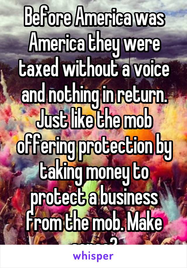 Before America was America they were taxed without a voice and nothing in return. Just like the mob offering protection by taking money to protect a business from the mob. Make sense?