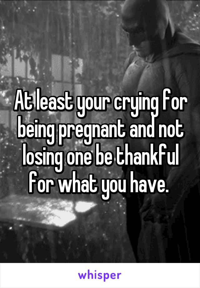 At least your crying for being pregnant and not losing one be thankful for what you have. 