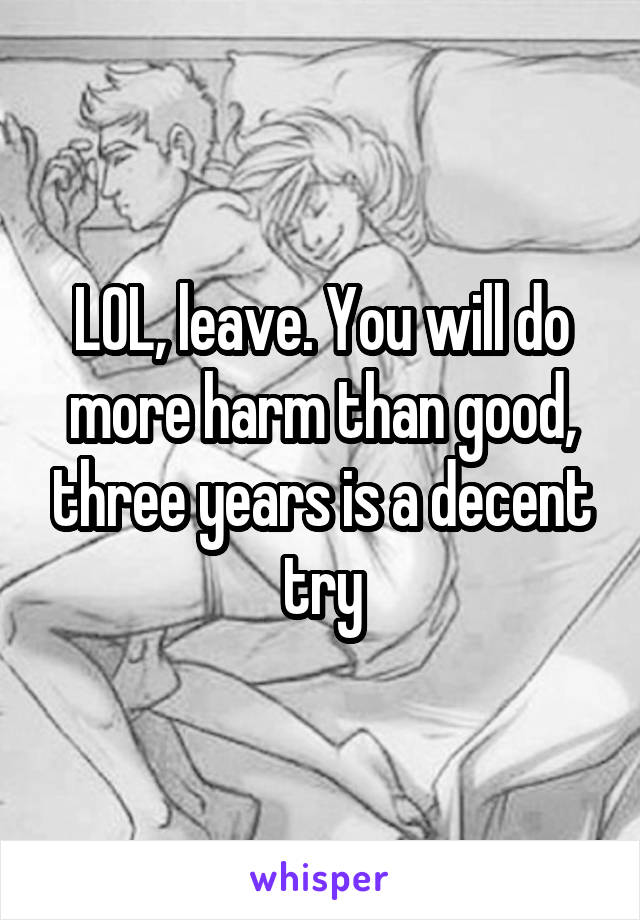 LOL, leave. You will do more harm than good, three years is a decent try