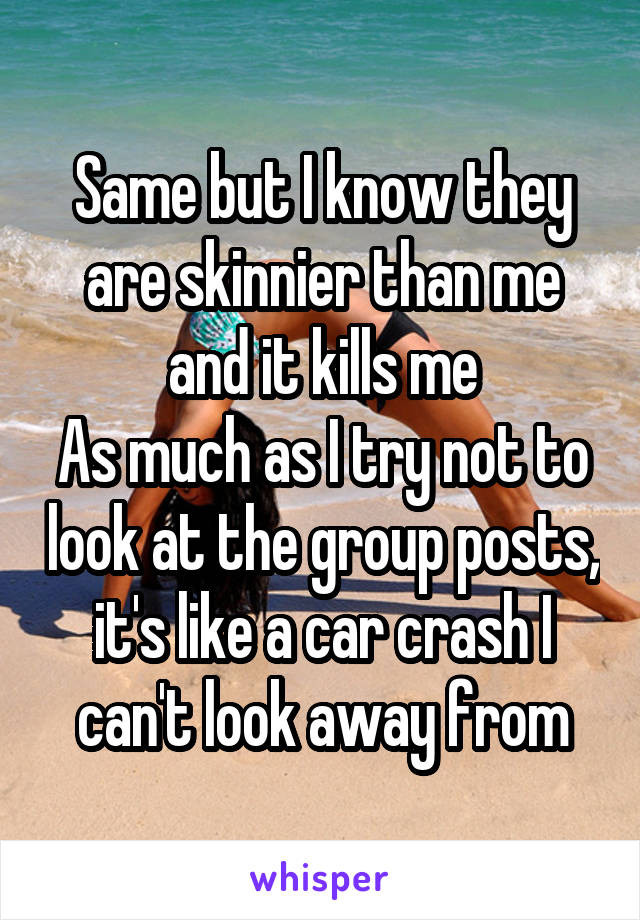 Same but I know they are skinnier than me and it kills me
As much as I try not to look at the group posts, it's like a car crash I can't look away from