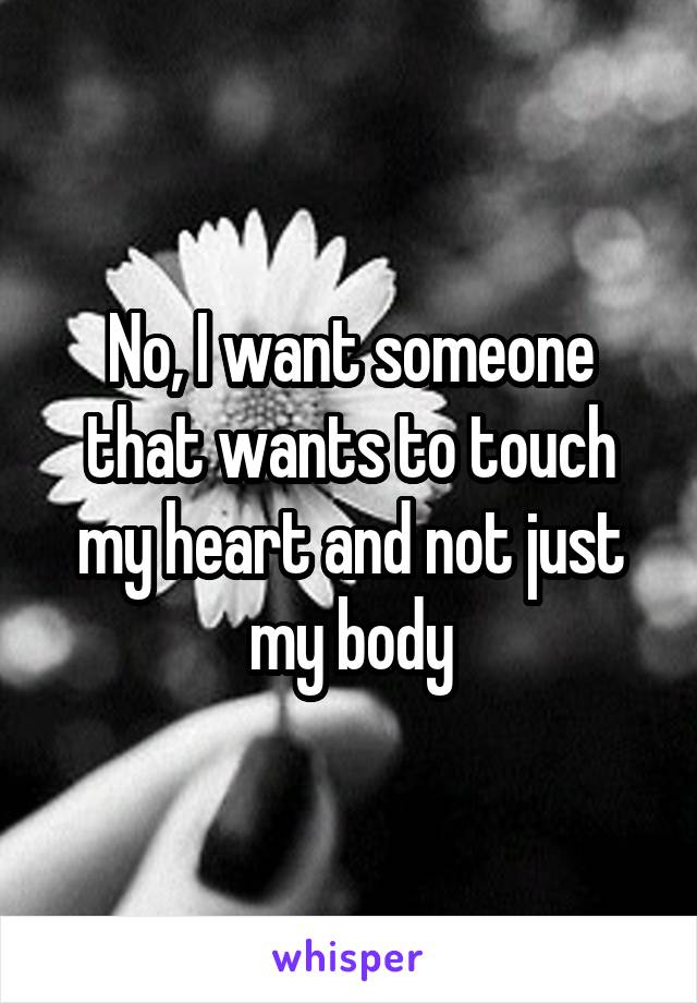 No, I want someone that wants to touch my heart and not just my body
