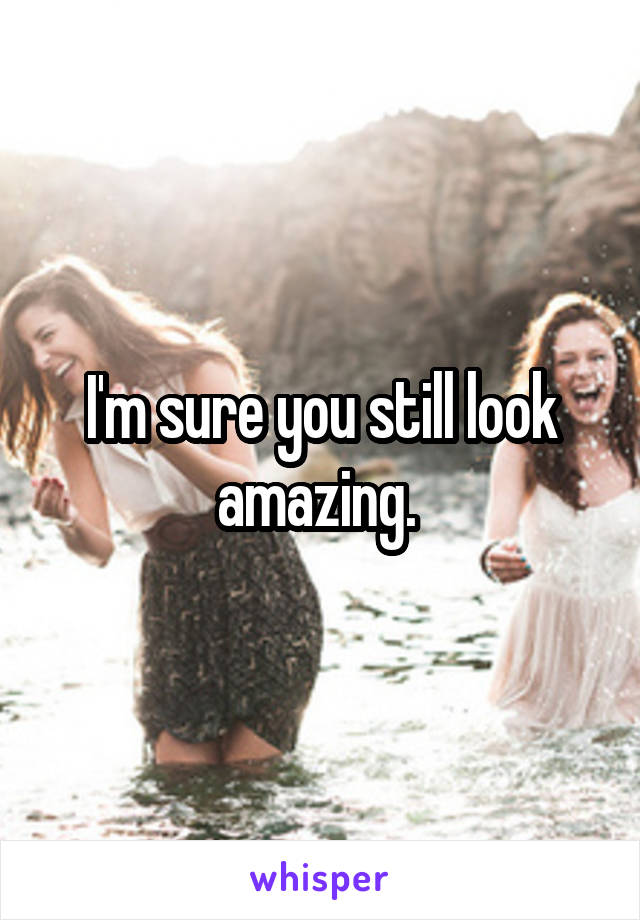 I'm sure you still look amazing. 