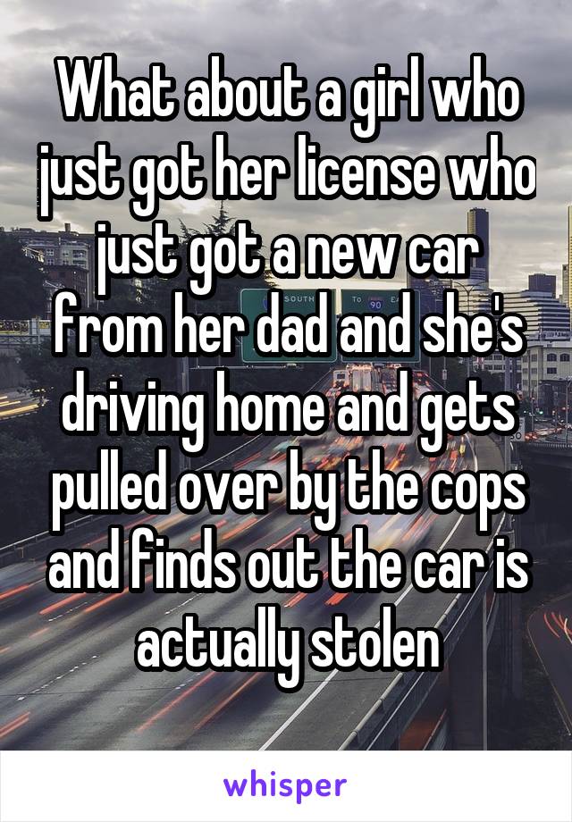 What about a girl who just got her license who just got a new car from her dad and she's driving home and gets pulled over by the cops and finds out the car is actually stolen
