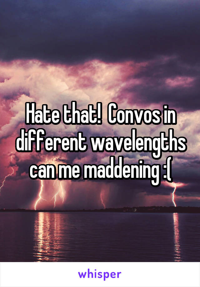 Hate that!  Convos in different wavelengths can me maddening :(