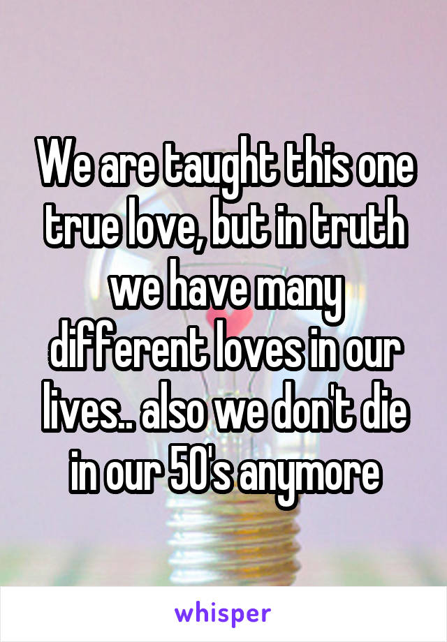 We are taught this one true love, but in truth we have many different loves in our lives.. also we don't die in our 50's anymore