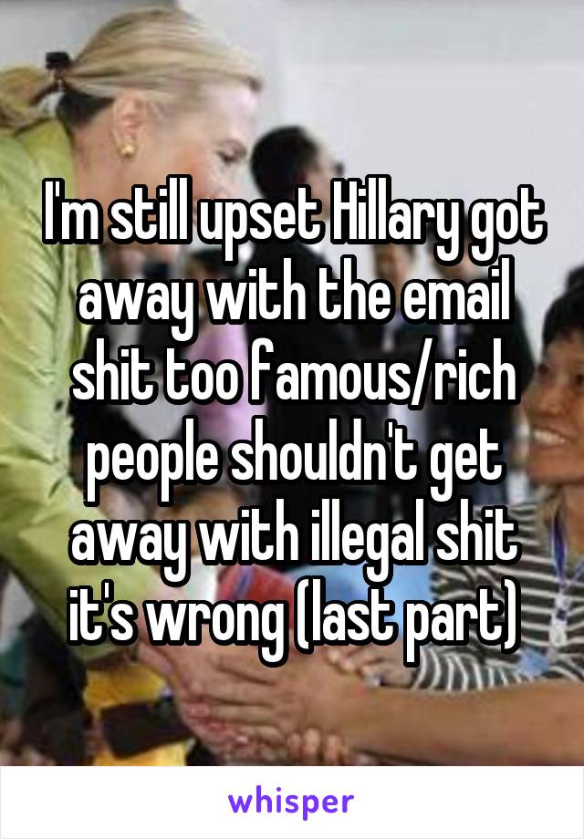 I'm still upset Hillary got away with the email shit too famous/rich people shouldn't get away with illegal shit it's wrong (last part)